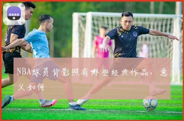 NBA球员背影照有哪些经典作品，意义如何