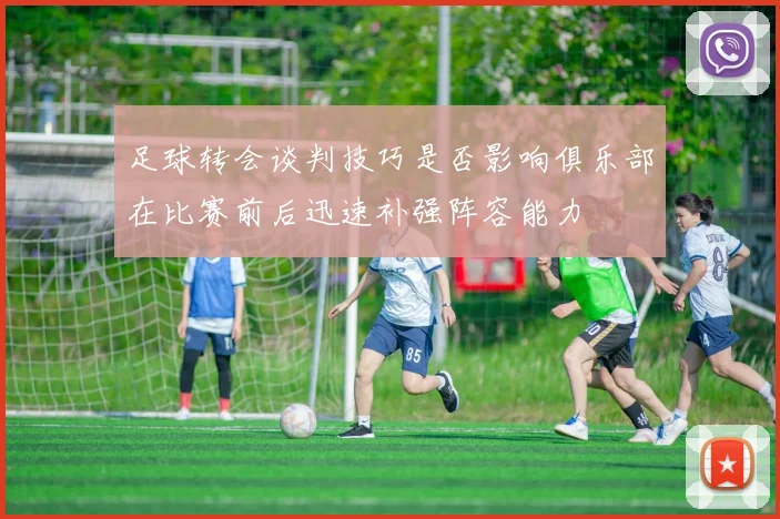 足球转会谈判技巧是否影响俱乐部在比赛前后迅速补强阵容能力