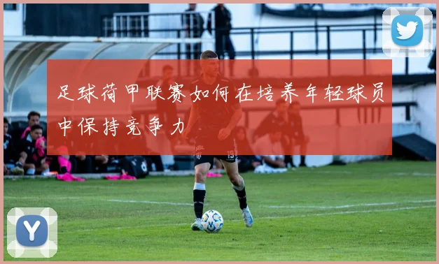 足球荷甲联赛如何在培养年轻球员中保持竞争力