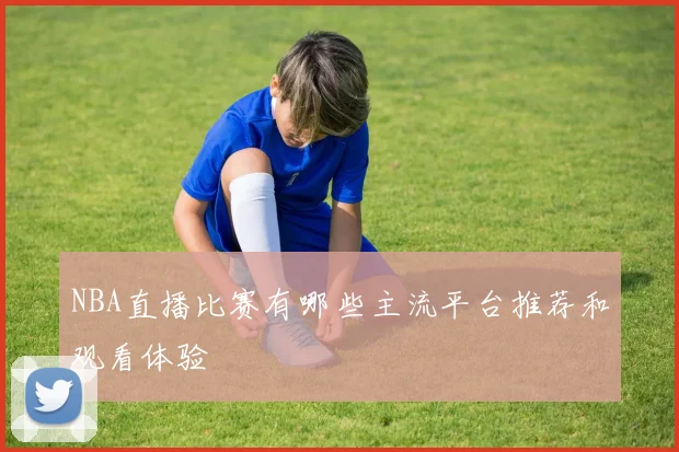 NBA直播比赛有哪些主流平台推荐和观看体验