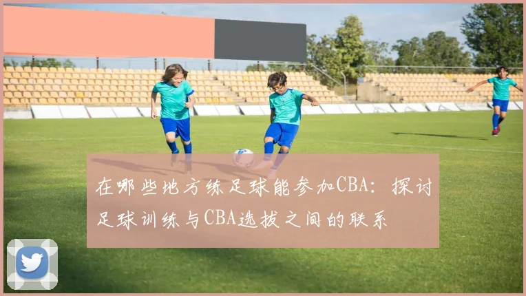 在哪些地方练足球能参加CBA：探讨足球训练与CBA选拔之间的联系